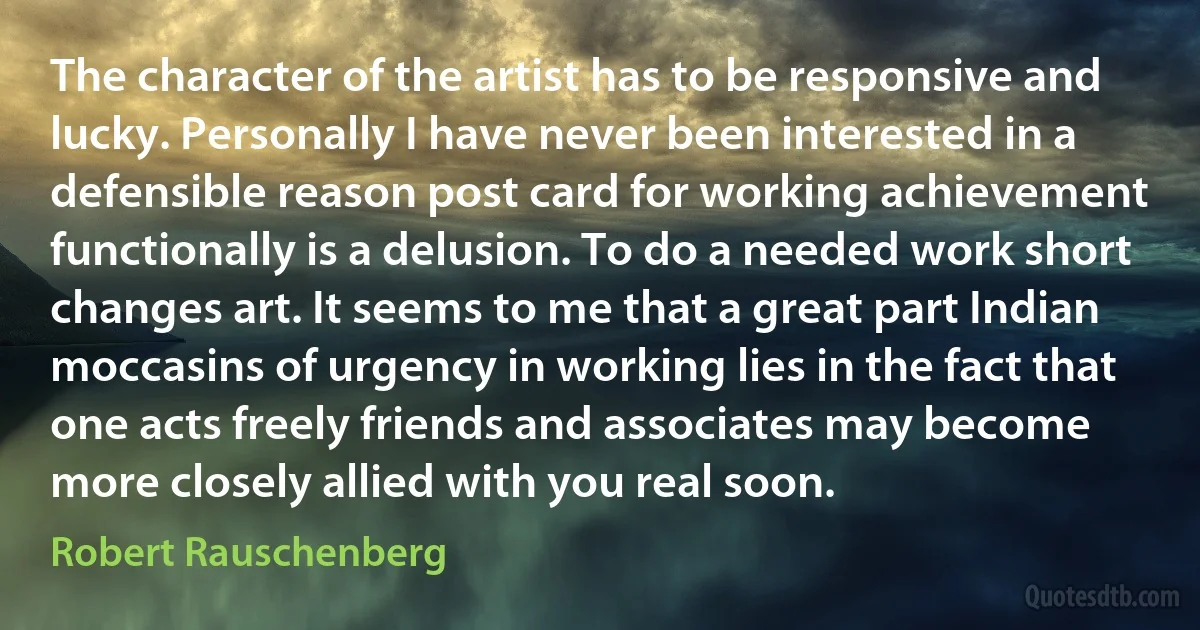The character of the artist has to be responsive and lucky. Personally I have never been interested in a defensible reason post card for working achievement functionally is a delusion. To do a needed work short changes art. It seems to me that a great part Indian moccasins of urgency in working lies in the fact that one acts freely friends and associates may become more closely allied with you real soon. (Robert Rauschenberg)