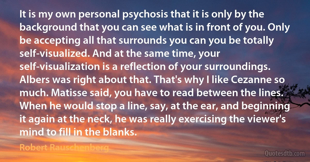 It is my own personal psychosis that it is only by the background that you can see what is in front of you. Only be accepting all that surrounds you can you be totally self-visualized. And at the same time, your self-visualization is a reflection of your surroundings. Albers was right about that. That's why I like Cezanne so much. Matisse said, you have to read between the lines. When he would stop a line, say, at the ear, and beginning it again at the neck, he was really exercising the viewer's mind to fill in the blanks. (Robert Rauschenberg)