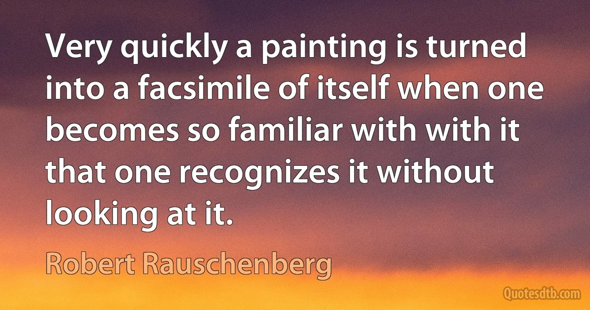 Very quickly a painting is turned into a facsimile of itself when one becomes so familiar with with it that one recognizes it without looking at it. (Robert Rauschenberg)