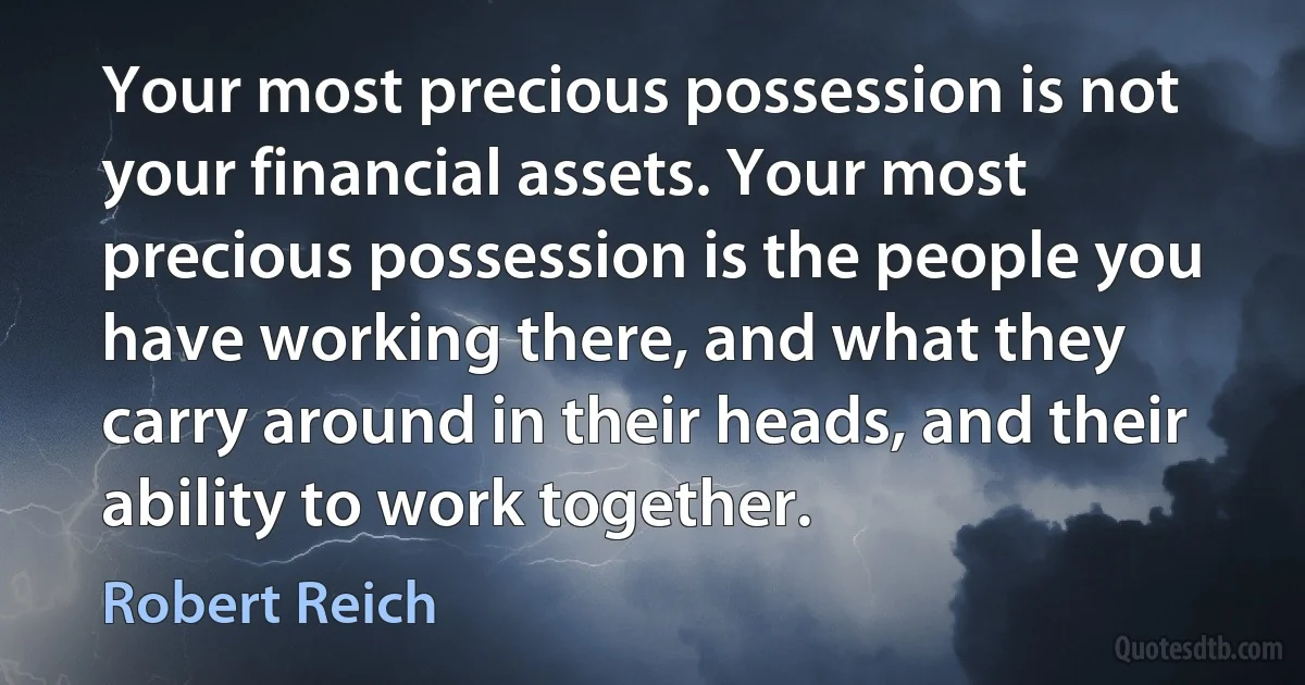 Your most precious possession is not your financial assets. Your most precious possession is the people you have working there, and what they carry around in their heads, and their ability to work together. (Robert Reich)