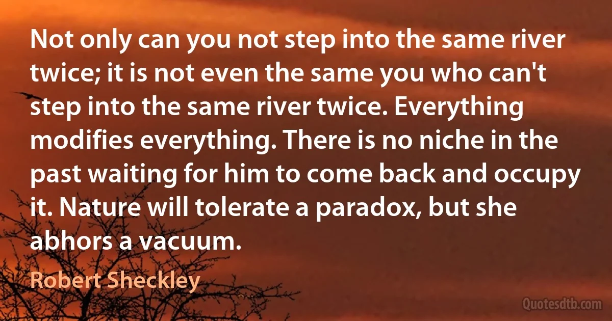 Not only can you not step into the same river twice; it is not even the same you who can't step into the same river twice. Everything modifies everything. There is no niche in the past waiting for him to come back and occupy it. Nature will tolerate a paradox, but she abhors a vacuum. (Robert Sheckley)