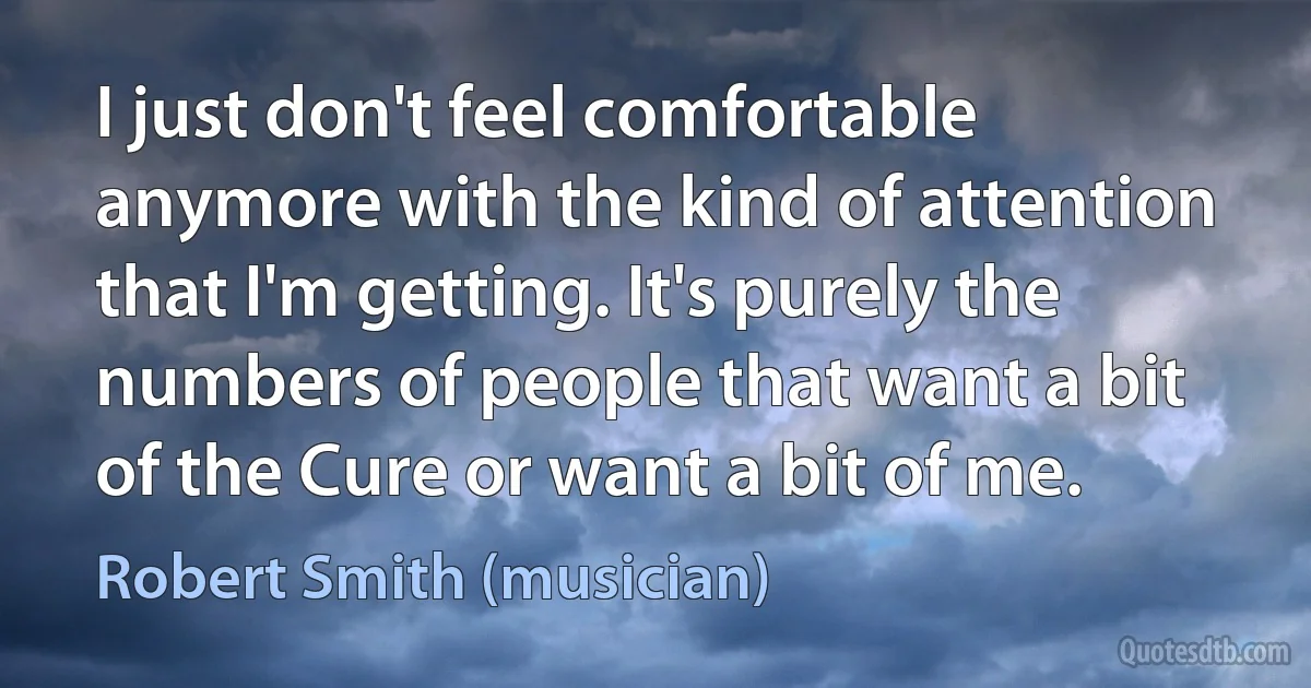 I just don't feel comfortable anymore with the kind of attention that I'm getting. It's purely the numbers of people that want a bit of the Cure or want a bit of me. (Robert Smith (musician))