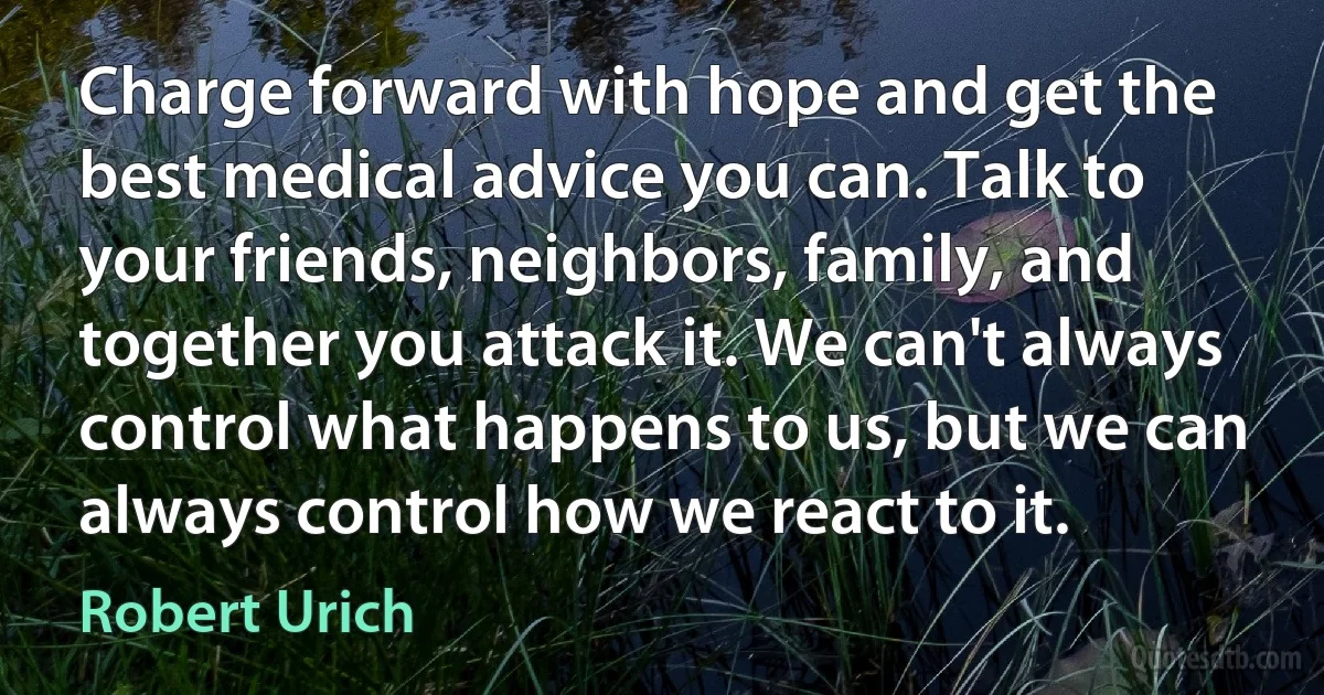 Charge forward with hope and get the best medical advice you can. Talk to your friends, neighbors, family, and together you attack it. We can't always control what happens to us, but we can always control how we react to it. (Robert Urich)