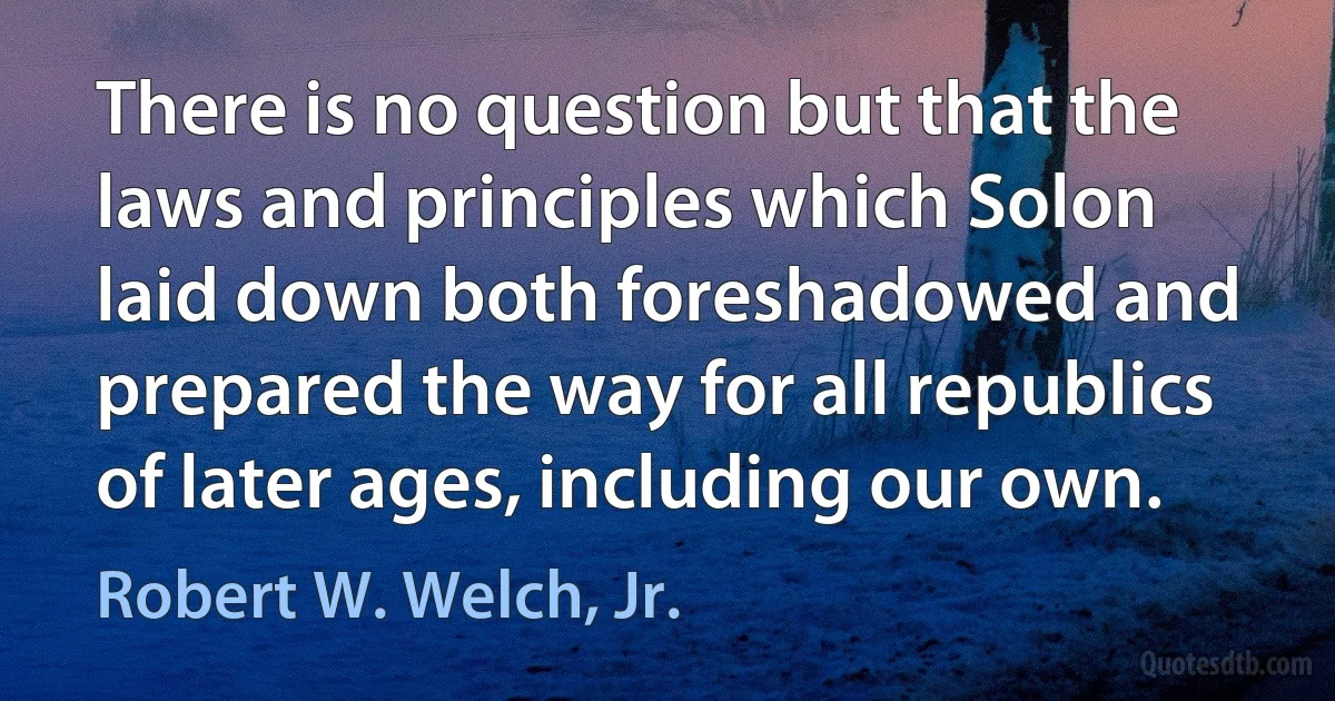 There is no question but that the laws and principles which Solon laid down both foreshadowed and prepared the way for all republics of later ages, including our own. (Robert W. Welch, Jr.)