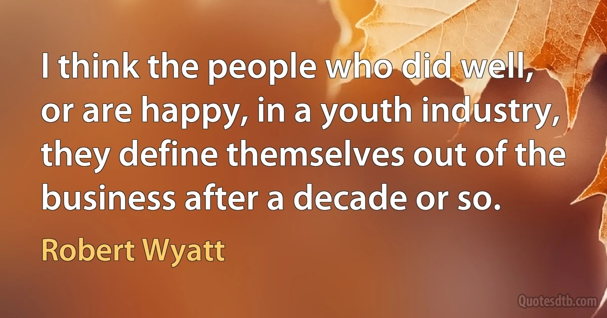 I think the people who did well, or are happy, in a youth industry, they define themselves out of the business after a decade or so. (Robert Wyatt)