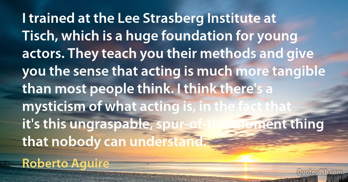 I trained at the Lee Strasberg Institute at Tisch, which is a huge foundation for young actors. They teach you their methods and give you the sense that acting is much more tangible than most people think. I think there's a mysticism of what acting is, in the fact that it's this ungraspable, spur-of-the-moment thing that nobody can understand. (Roberto Aguire)