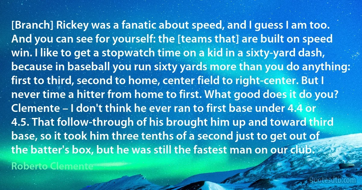 [Branch] Rickey was a fanatic about speed, and I guess I am too. And you can see for yourself: the [teams that] are built on speed win. I like to get a stopwatch time on a kid in a sixty-yard dash, because in baseball you run sixty yards more than you do anything: first to third, second to home, center field to right-center. But I never time a hitter from home to first. What good does it do you? Clemente – I don't think he ever ran to first base under 4.4 or 4.5. That follow-through of his brought him up and toward third base, so it took him three tenths of a second just to get out of the batter's box, but he was still the fastest man on our club. (Roberto Clemente)