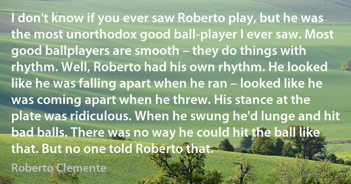 I don't know if you ever saw Roberto play, but he was the most unorthodox good ball-player I ever saw. Most good ballplayers are smooth – they do things with rhythm. Well, Roberto had his own rhythm. He looked like he was falling apart when he ran – looked like he was coming apart when he threw. His stance at the plate was ridiculous. When he swung he'd lunge and hit bad balls. There was no way he could hit the ball like that. But no one told Roberto that. (Roberto Clemente)