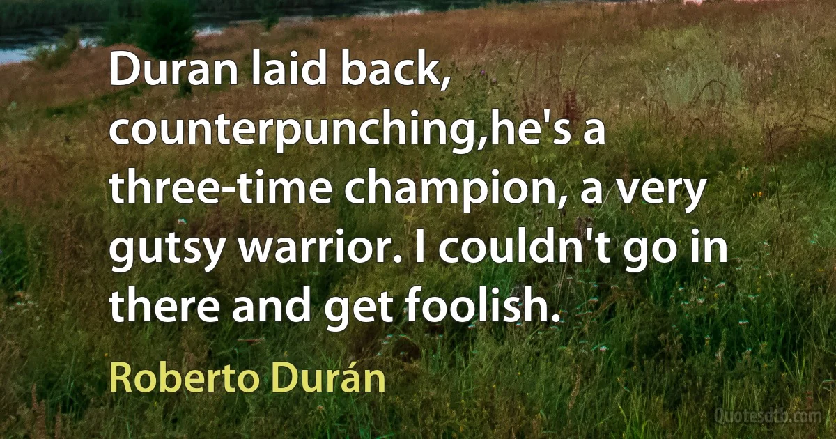 Duran laid back, counterpunching,he's a three-time champion, a very gutsy warrior. I couldn't go in there and get foolish. (Roberto Durán)