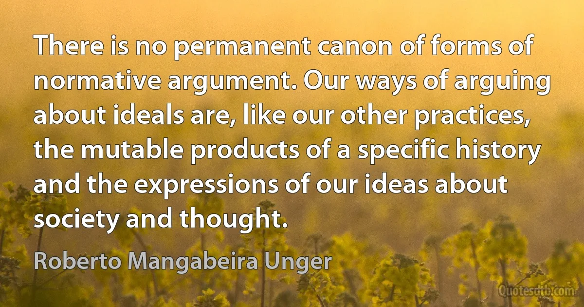 There is no permanent canon of forms of normative argument. Our ways of arguing about ideals are, like our other practices, the mutable products of a specific history and the expressions of our ideas about society and thought. (Roberto Mangabeira Unger)