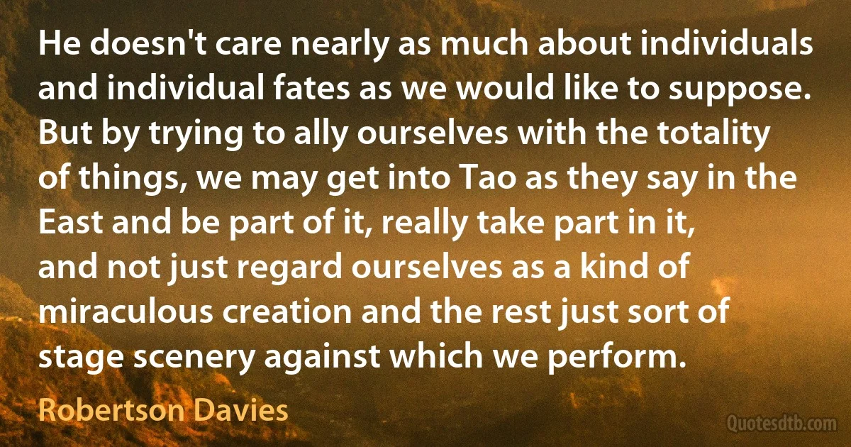 He doesn't care nearly as much about individuals and individual fates as we would like to suppose. But by trying to ally ourselves with the totality of things, we may get into Tao as they say in the East and be part of it, really take part in it, and not just regard ourselves as a kind of miraculous creation and the rest just sort of stage scenery against which we perform. (Robertson Davies)