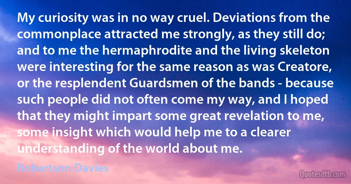 My curiosity was in no way cruel. Deviations from the commonplace attracted me strongly, as they still do; and to me the hermaphrodite and the living skeleton were interesting for the same reason as was Creatore, or the resplendent Guardsmen of the bands - because such people did not often come my way, and I hoped that they might impart some great revelation to me, some insight which would help me to a clearer understanding of the world about me. (Robertson Davies)