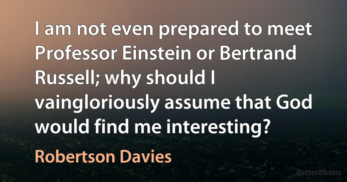 I am not even prepared to meet Professor Einstein or Bertrand Russell; why should I vaingloriously assume that God would find me interesting? (Robertson Davies)