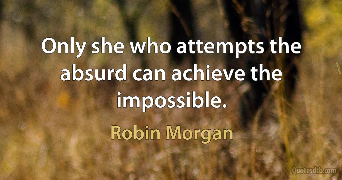 Only she who attempts the absurd can achieve the impossible. (Robin Morgan)