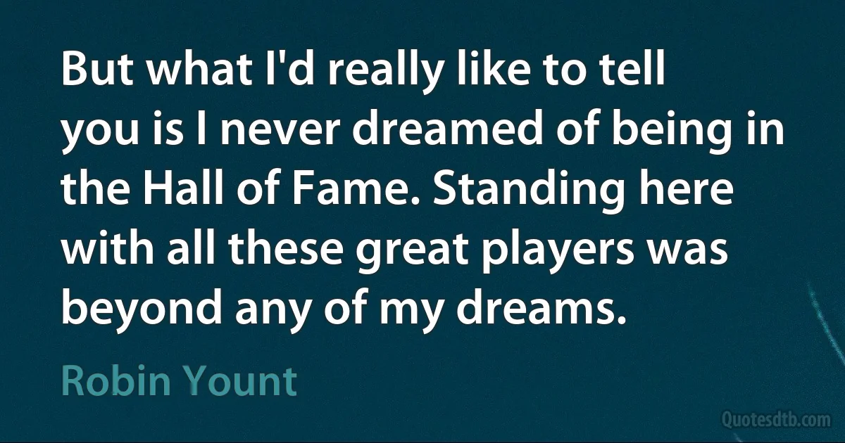 But what I'd really like to tell you is I never dreamed of being in the Hall of Fame. Standing here with all these great players was beyond any of my dreams. (Robin Yount)