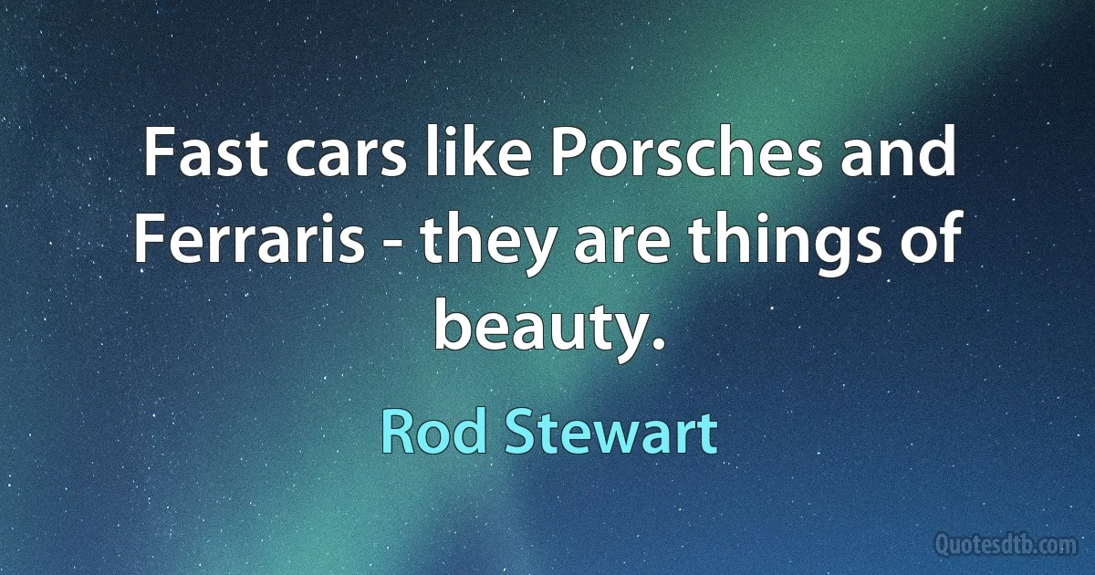 Fast cars like Porsches and Ferraris - they are things of beauty. (Rod Stewart)