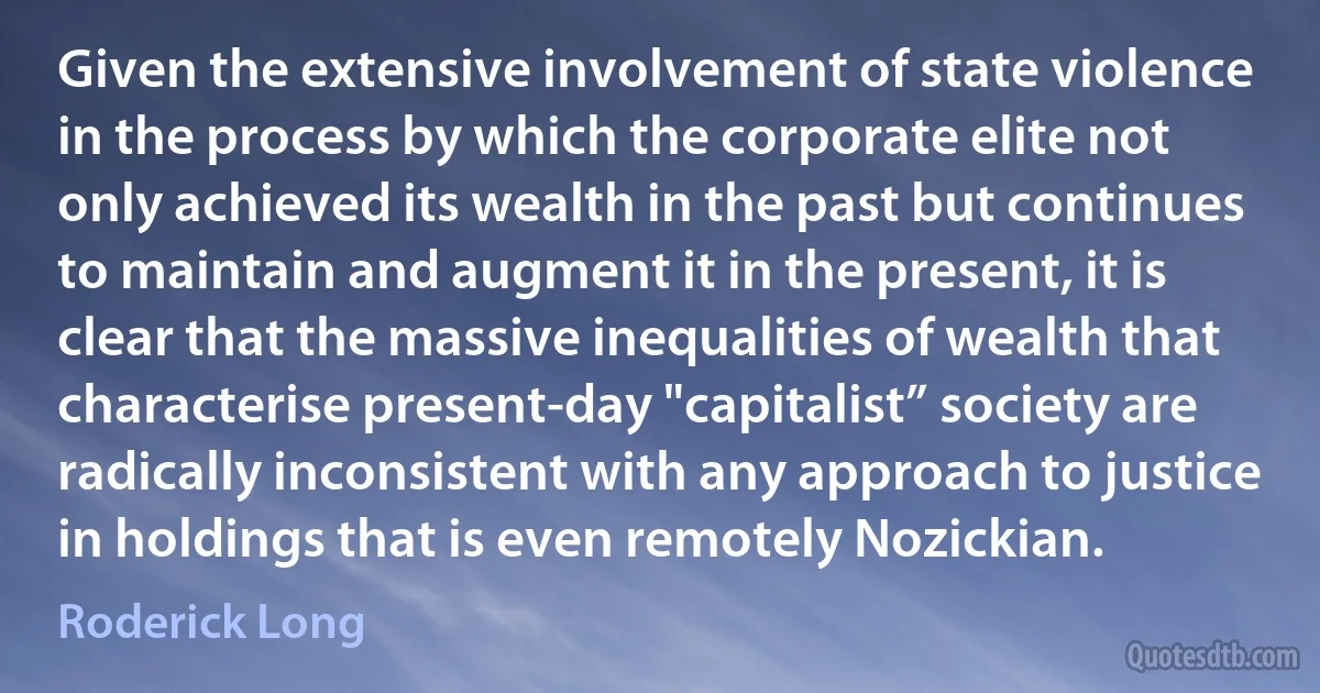 Given the extensive involvement of state violence in the process by which the corporate elite not only achieved its wealth in the past but continues to maintain and augment it in the present, it is clear that the massive inequalities of wealth that characterise present-day "capitalist” society are radically inconsistent with any approach to justice in holdings that is even remotely Nozickian. (Roderick Long)