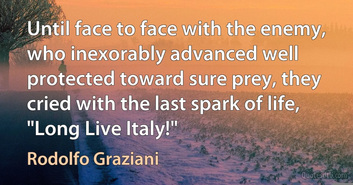 Until face to face with the enemy, who inexorably advanced well protected toward sure prey, they cried with the last spark of life, "Long Live Italy!" (Rodolfo Graziani)