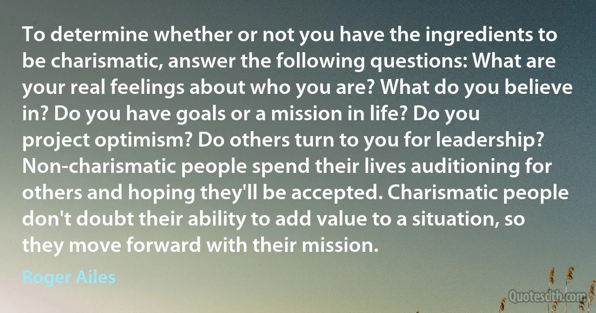 To determine whether or not you have the ingredients to be charismatic, answer the following questions: What are your real feelings about who you are? What do you believe in? Do you have goals or a mission in life? Do you project optimism? Do others turn to you for leadership? Non-charismatic people spend their lives auditioning for others and hoping they'll be accepted. Charismatic people don't doubt their ability to add value to a situation, so they move forward with their mission. (Roger Ailes)