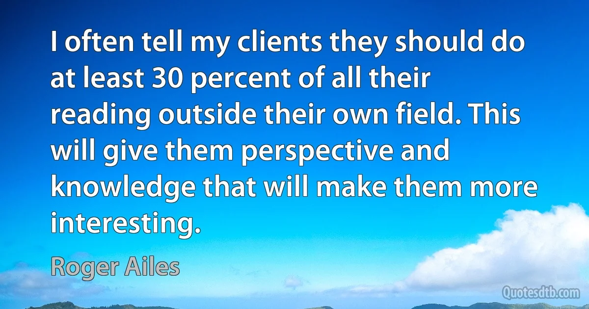 I often tell my clients they should do at least 30 percent of all their reading outside their own field. This will give them perspective and knowledge that will make them more interesting. (Roger Ailes)