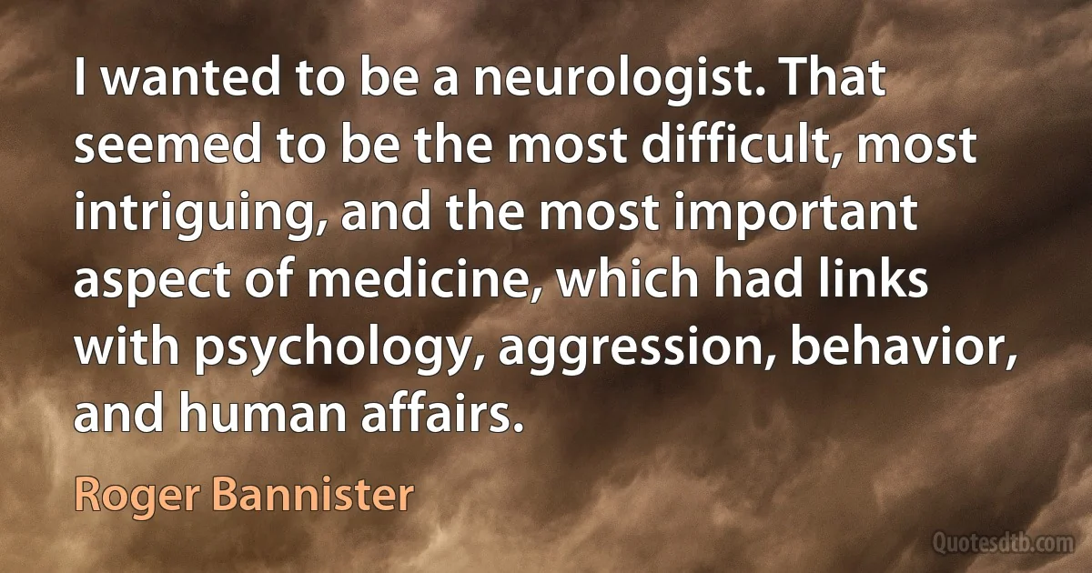 I wanted to be a neurologist. That seemed to be the most difficult, most intriguing, and the most important aspect of medicine, which had links with psychology, aggression, behavior, and human affairs. (Roger Bannister)