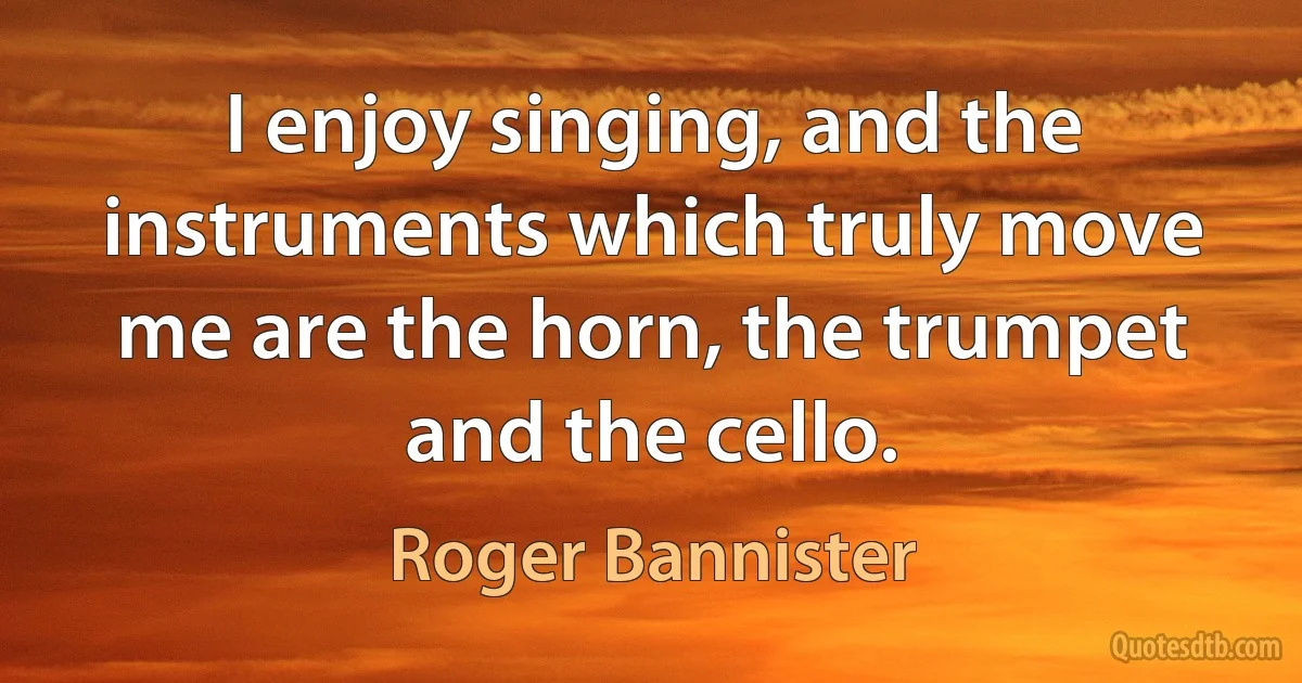 I enjoy singing, and the instruments which truly move me are the horn, the trumpet and the cello. (Roger Bannister)