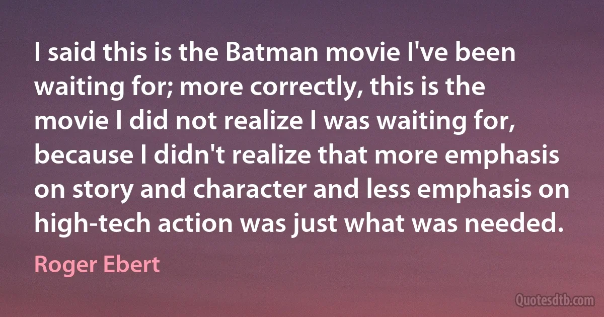 I said this is the Batman movie I've been waiting for; more correctly, this is the movie I did not realize I was waiting for, because I didn't realize that more emphasis on story and character and less emphasis on high-tech action was just what was needed. (Roger Ebert)