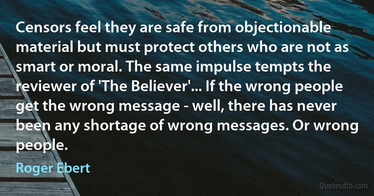 Censors feel they are safe from objectionable material but must protect others who are not as smart or moral. The same impulse tempts the reviewer of 'The Believer'... If the wrong people get the wrong message - well, there has never been any shortage of wrong messages. Or wrong people. (Roger Ebert)