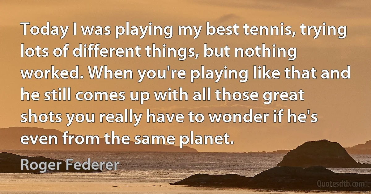 Today I was playing my best tennis, trying lots of different things, but nothing worked. When you're playing like that and he still comes up with all those great shots you really have to wonder if he's even from the same planet. (Roger Federer)