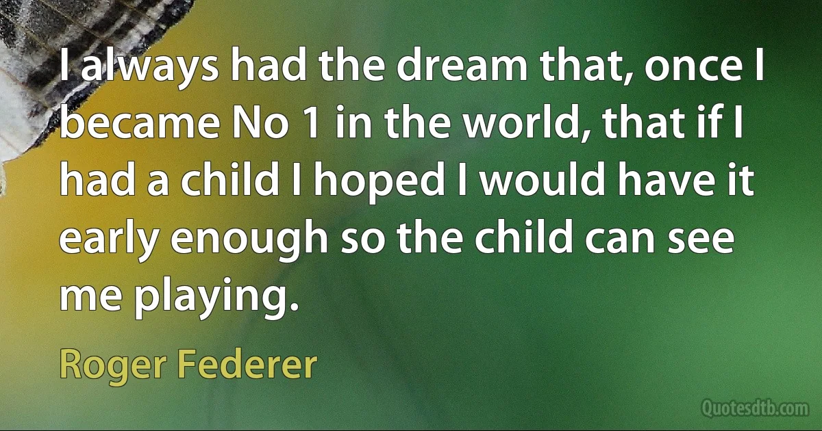 I always had the dream that, once I became No 1 in the world, that if I had a child I hoped I would have it early enough so the child can see me playing. (Roger Federer)