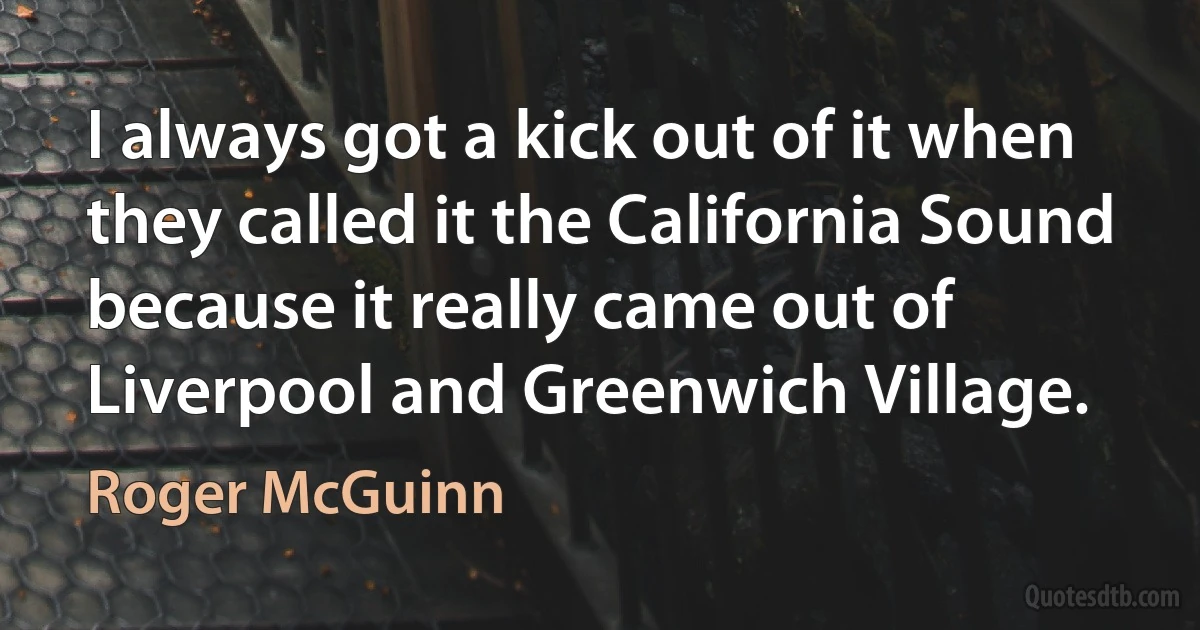 I always got a kick out of it when they called it the California Sound because it really came out of Liverpool and Greenwich Village. (Roger McGuinn)