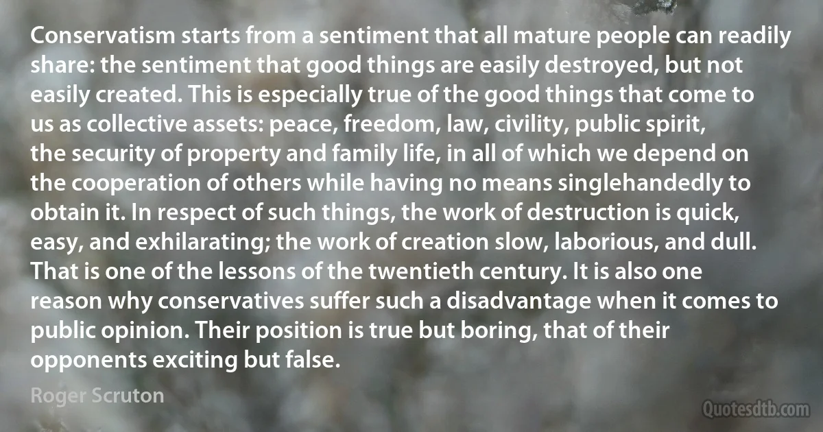 Conservatism starts from a sentiment that all mature people can readily share: the sentiment that good things are easily destroyed, but not easily created. This is especially true of the good things that come to us as collective assets: peace, freedom, law, civility, public spirit, the security of property and family life, in all of which we depend on the cooperation of others while having no means singlehandedly to obtain it. In respect of such things, the work of destruction is quick, easy, and exhilarating; the work of creation slow, laborious, and dull. That is one of the lessons of the twentieth century. It is also one reason why conservatives suffer such a disadvantage when it comes to public opinion. Their position is true but boring, that of their opponents exciting but false. (Roger Scruton)