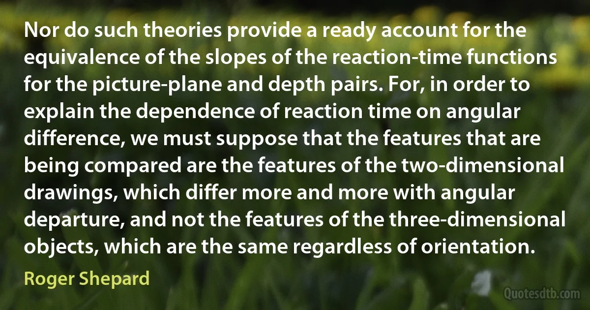 Nor do such theories provide a ready account for the equivalence of the slopes of the reaction-time functions for the picture-plane and depth pairs. For, in order to explain the dependence of reaction time on angular difference, we must suppose that the features that are being compared are the features of the two-dimensional drawings, which differ more and more with angular departure, and not the features of the three-dimensional objects, which are the same regardless of orientation. (Roger Shepard)