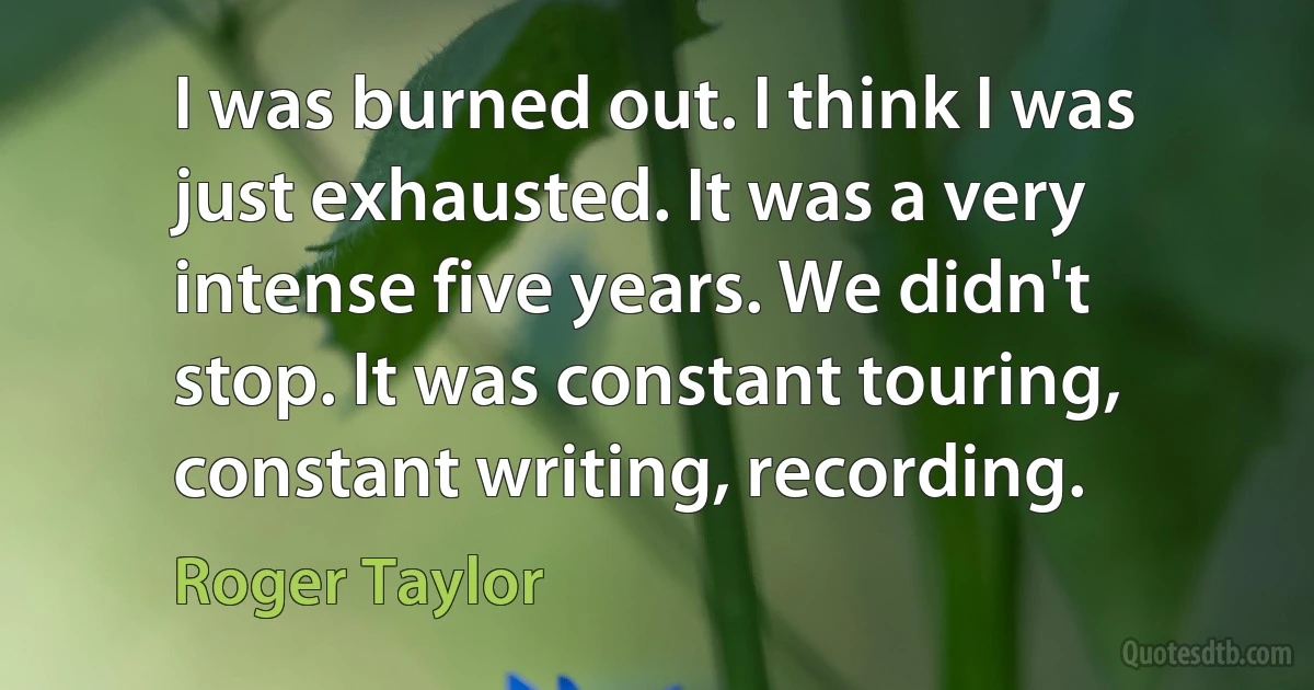 I was burned out. I think I was just exhausted. It was a very intense five years. We didn't stop. It was constant touring, constant writing, recording. (Roger Taylor)