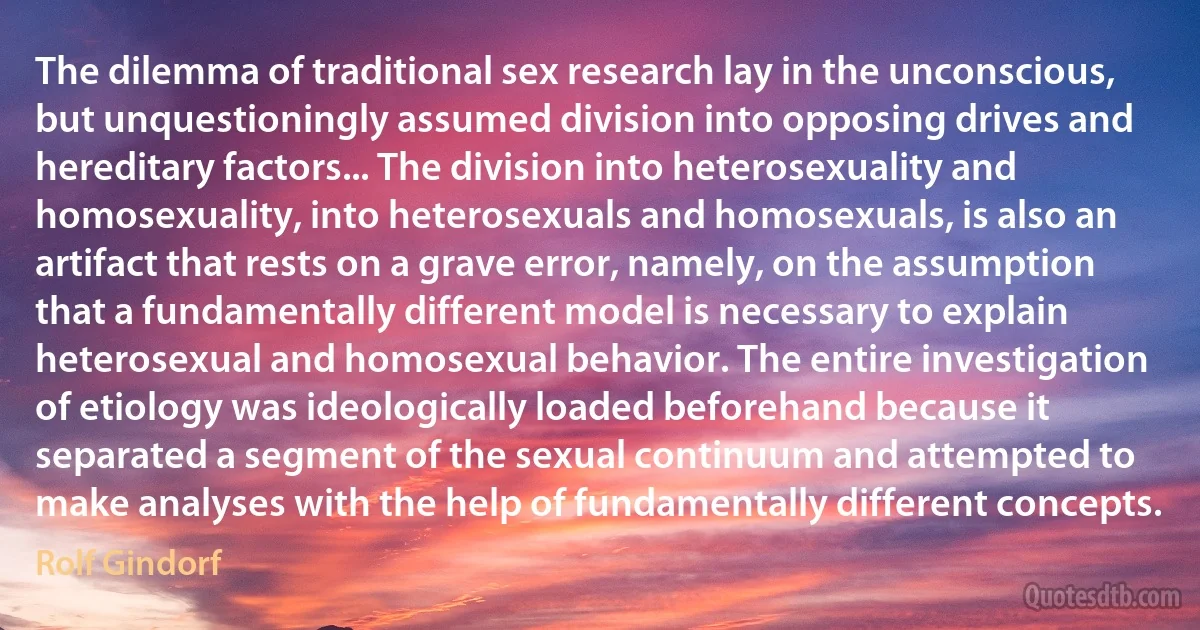 The dilemma of traditional sex research lay in the unconscious, but unquestioningly assumed division into opposing drives and hereditary factors... The division into heterosexuality and homosexuality, into heterosexuals and homosexuals, is also an artifact that rests on a grave error, namely, on the assumption that a fundamentally different model is necessary to explain heterosexual and homosexual behavior. The entire investigation of etiology was ideologically loaded beforehand because it separated a segment of the sexual continuum and attempted to make analyses with the help of fundamentally different concepts. (Rolf Gindorf)