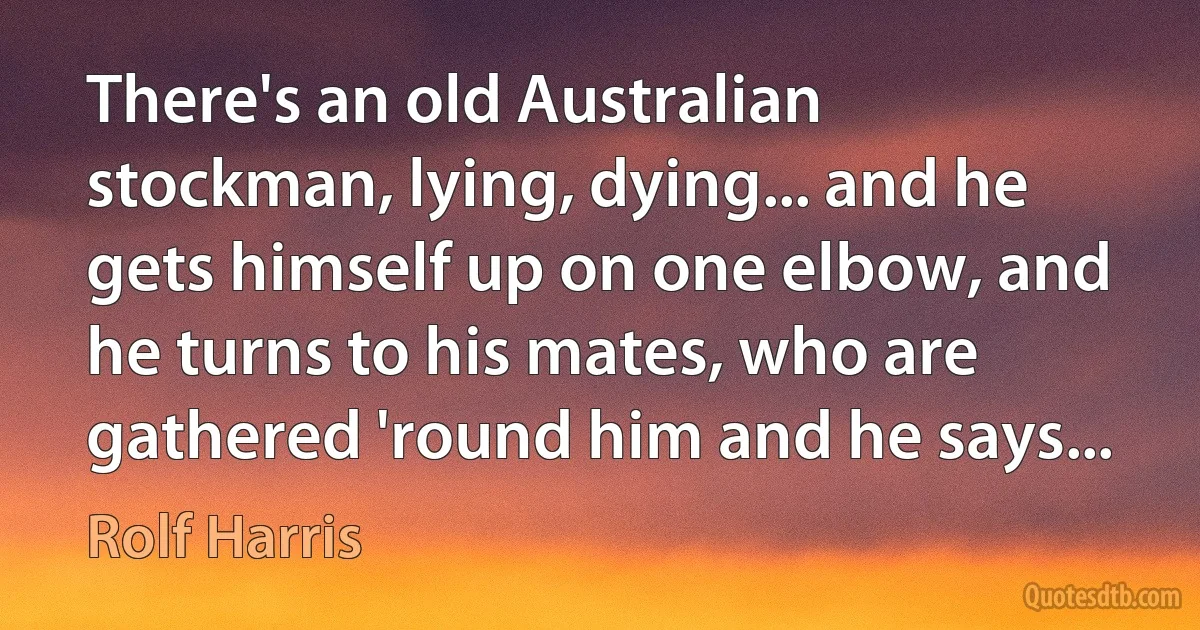 There's an old Australian stockman, lying, dying... and he gets himself up on one elbow, and he turns to his mates, who are gathered 'round him and he says... (Rolf Harris)