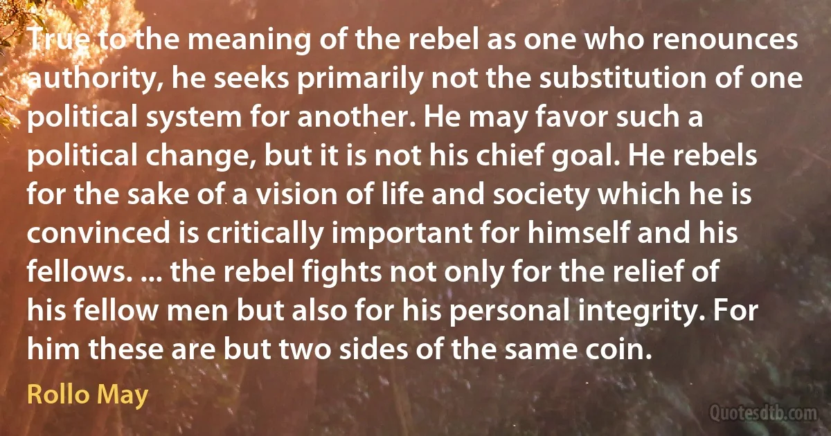 True to the meaning of the rebel as one who renounces authority, he seeks primarily not the substitution of one political system for another. He may favor such a political change, but it is not his chief goal. He rebels for the sake of a vision of life and society which he is convinced is critically important for himself and his fellows. ... the rebel fights not only for the relief of his fellow men but also for his personal integrity. For him these are but two sides of the same coin. (Rollo May)