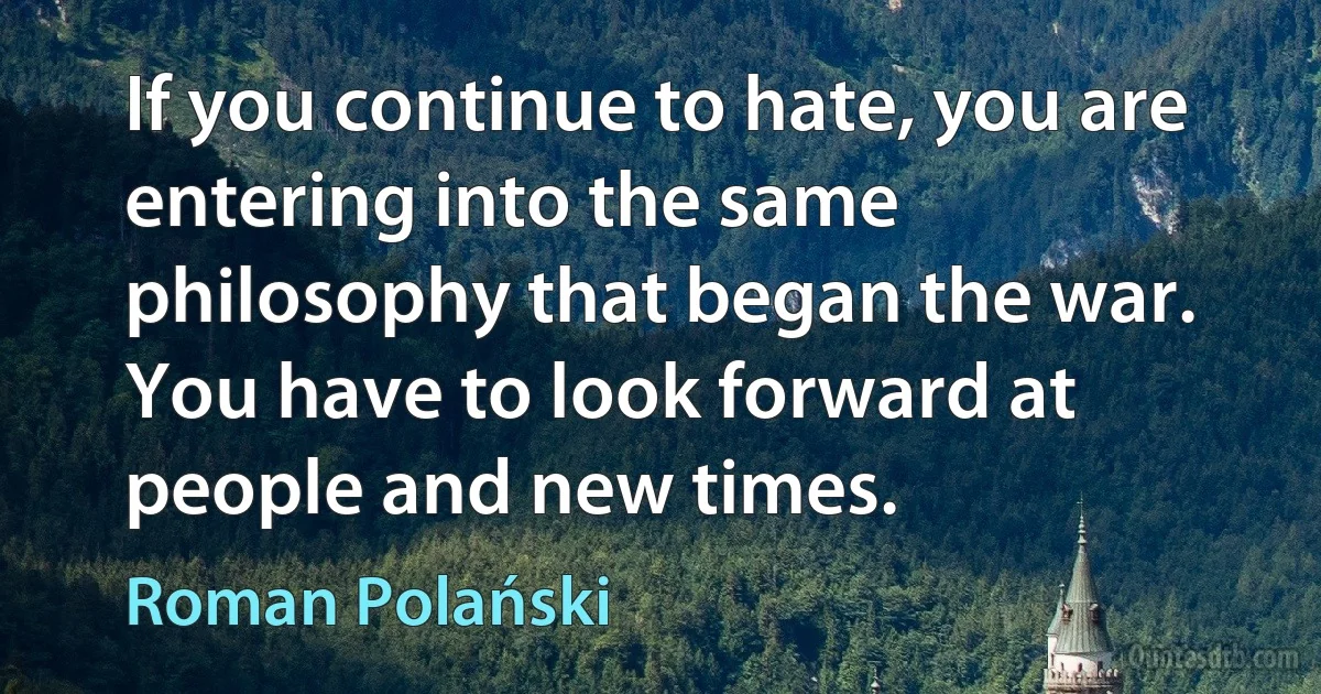 If you continue to hate, you are entering into the same philosophy that began the war. You have to look forward at people and new times. (Roman Polański)