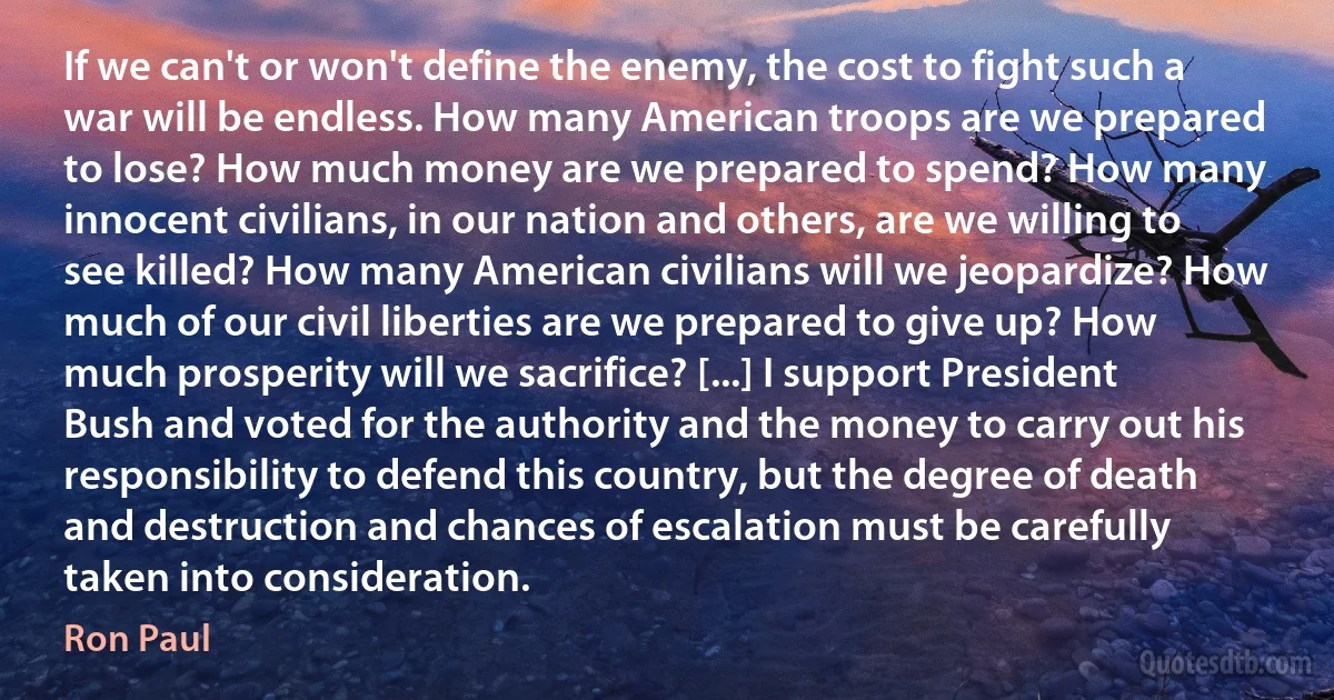 If we can't or won't define the enemy, the cost to fight such a war will be endless. How many American troops are we prepared to lose? How much money are we prepared to spend? How many innocent civilians, in our nation and others, are we willing to see killed? How many American civilians will we jeopardize? How much of our civil liberties are we prepared to give up? How much prosperity will we sacrifice? [...] I support President Bush and voted for the authority and the money to carry out his responsibility to defend this country, but the degree of death and destruction and chances of escalation must be carefully taken into consideration. (Ron Paul)