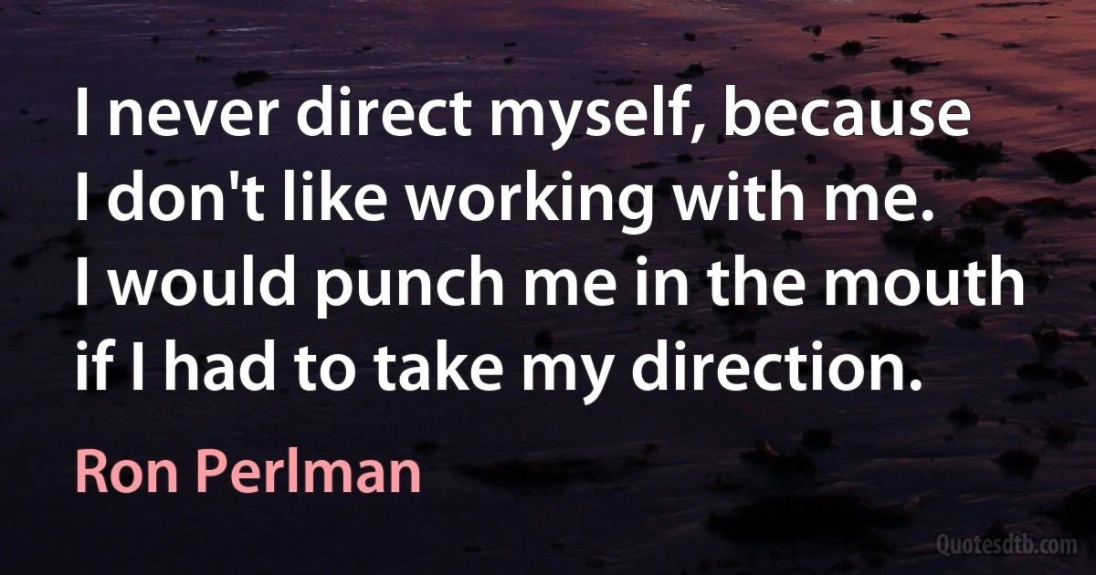 I never direct myself, because I don't like working with me. I would punch me in the mouth if I had to take my direction. (Ron Perlman)