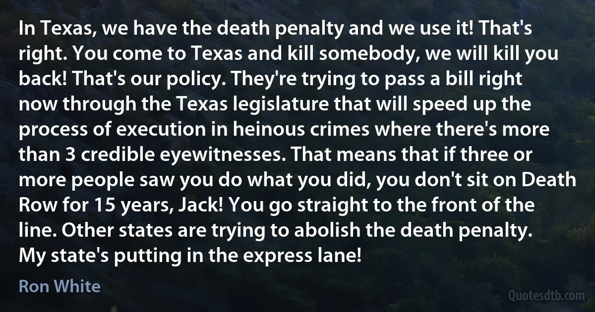 In Texas, we have the death penalty and we use it! That's right. You come to Texas and kill somebody, we will kill you back! That's our policy. They're trying to pass a bill right now through the Texas legislature that will speed up the process of execution in heinous crimes where there's more than 3 credible eyewitnesses. That means that if three or more people saw you do what you did, you don't sit on Death Row for 15 years, Jack! You go straight to the front of the line. Other states are trying to abolish the death penalty. My state's putting in the express lane! (Ron White)