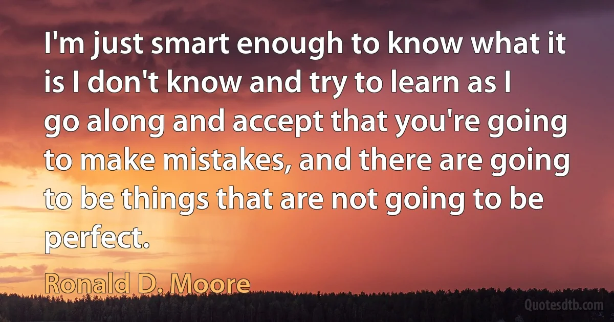 I'm just smart enough to know what it is I don't know and try to learn as I go along and accept that you're going to make mistakes, and there are going to be things that are not going to be perfect. (Ronald D. Moore)