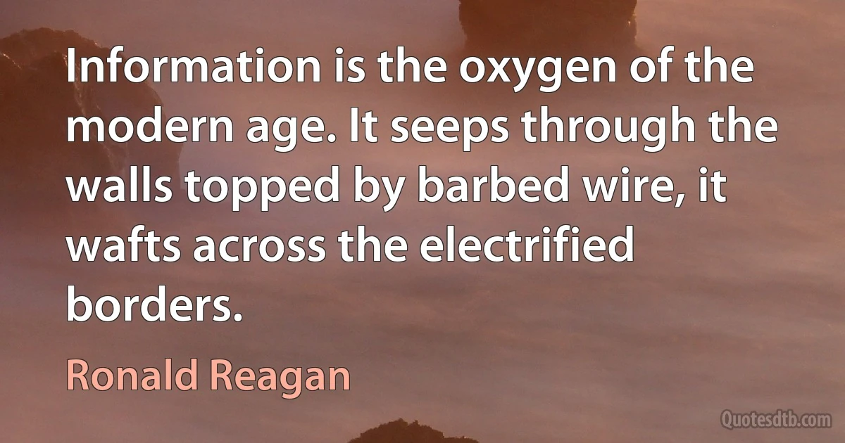 Information is the oxygen of the modern age. It seeps through the walls topped by barbed wire, it wafts across the electrified borders. (Ronald Reagan)