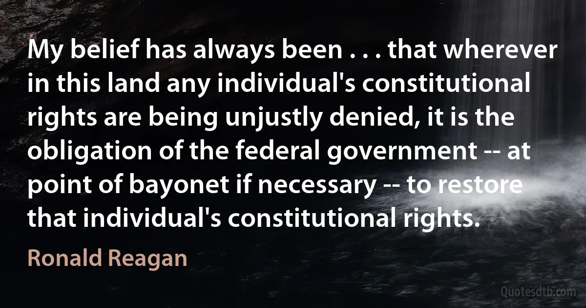 My belief has always been . . . that wherever in this land any individual's constitutional rights are being unjustly denied, it is the obligation of the federal government -- at point of bayonet if necessary -- to restore that individual's constitutional rights. (Ronald Reagan)