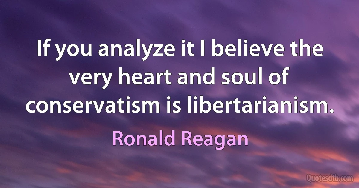 If you analyze it I believe the very heart and soul of conservatism is libertarianism. (Ronald Reagan)