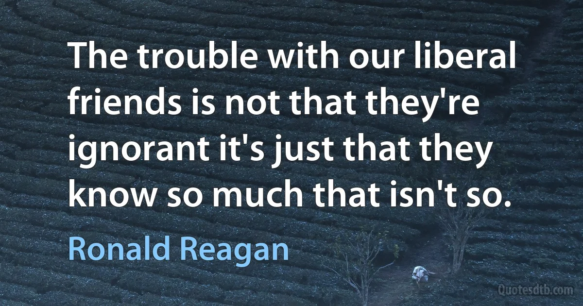 The trouble with our liberal friends is not that they're ignorant it's just that they know so much that isn't so. (Ronald Reagan)