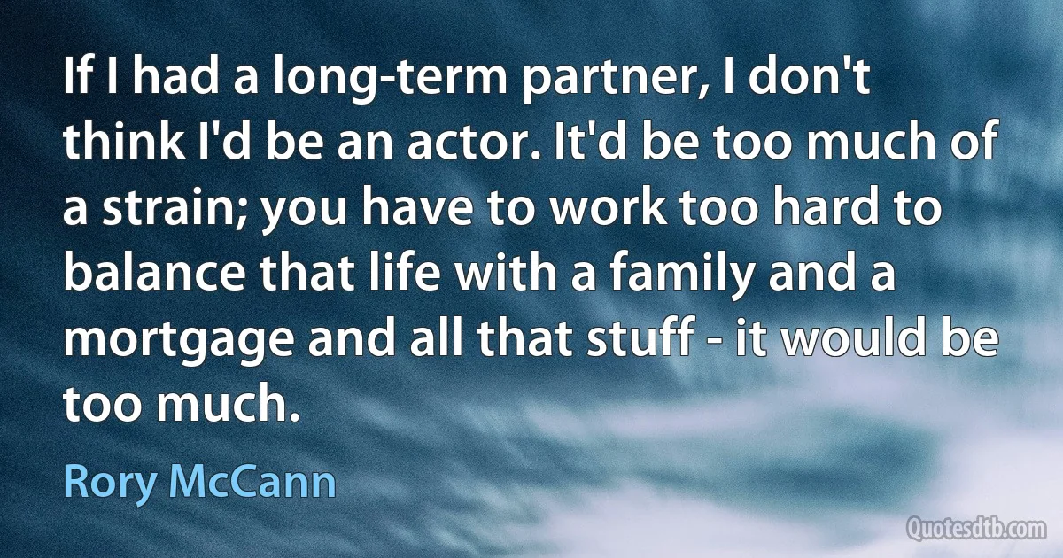 If I had a long-term partner, I don't think I'd be an actor. It'd be too much of a strain; you have to work too hard to balance that life with a family and a mortgage and all that stuff - it would be too much. (Rory McCann)