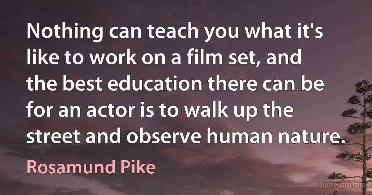 Nothing can teach you what it's like to work on a film set, and the best education there can be for an actor is to walk up the street and observe human nature. (Rosamund Pike)