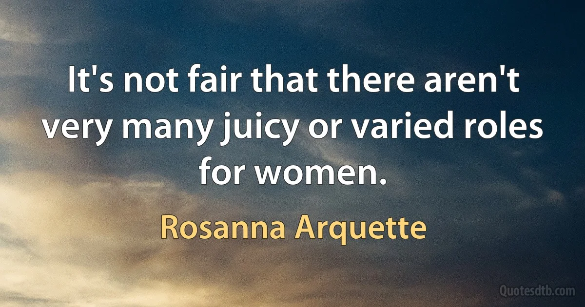 It's not fair that there aren't very many juicy or varied roles for women. (Rosanna Arquette)