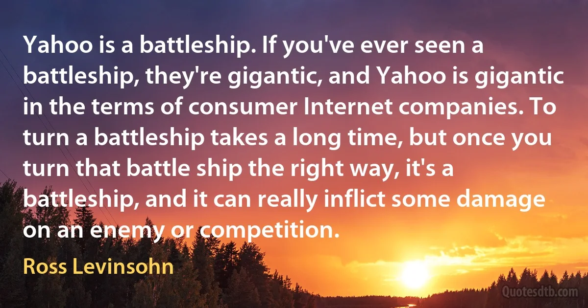 Yahoo is a battleship. If you've ever seen a battleship, they're gigantic, and Yahoo is gigantic in the terms of consumer Internet companies. To turn a battleship takes a long time, but once you turn that battle ship the right way, it's a battleship, and it can really inflict some damage on an enemy or competition. (Ross Levinsohn)